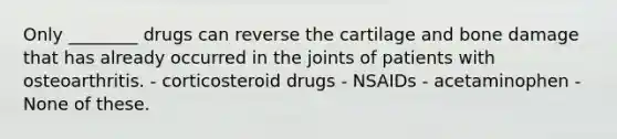 Only ________ drugs can reverse the cartilage and bone damage that has already occurred in the joints of patients with osteoarthritis. - corticosteroid drugs - NSAIDs - acetaminophen - None of these.