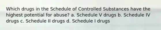 Which drugs in the Schedule of Controlled Substances have the highest potential for abuse? a. Schedule V drugs b. Schedule IV drugs c. Schedule II drugs d. Schedule I drugs