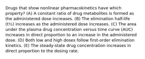 Drugs that show nonlinear pharmacokinetics have which property? (A) A constant ratio of drug metabolites is formed as the administered dose increases. (B) The elimination half-life (t½) increases as the administered dose increases. (C) The area under the plasma drug concentration versus time curve (AUC) increases in direct proportion to an increase in the administered dose. (D) Both low and high doses follow first-order elimination kinetics. (E) The steady-state drug concentration increases in direct proportion to the dosing rate.