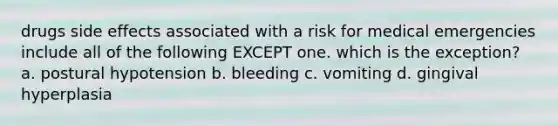 drugs side effects associated with a risk for medical emergencies include all of the following EXCEPT one. which is the exception? a. postural hypotension b. bleeding c. vomiting d. gingival hyperplasia