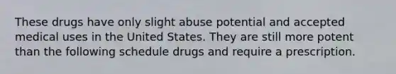 These drugs have only slight abuse potential and accepted medical uses in the United States. They are still more potent than the following schedule drugs and require a prescription.