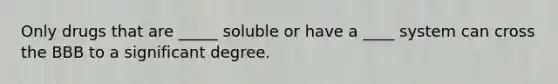 Only drugs that are _____ soluble or have a ____ system can cross the BBB to a significant degree.