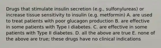 Drugs that stimulate insulin secretion (e.g., sulfonylureas) or increase tissue sensitivity to insulin (e.g. metformin) A. are used to treat patients with poor glucagon production B. are effective in some patients with Type I diabetes. C. are effective in some patients with Type II diabetes. D. all the above are true E. none of the above are true; these drugs have no clinical indications