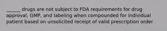 ______ drugs are not subject to FDA requirements for drug approval, GMP, and labeling when compounded for individual patient based on unsolicited receipt of valid prescription order