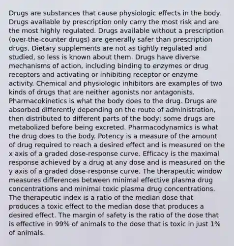 Drugs are substances that cause physiologic effects in the body. Drugs available by prescription only carry the most risk and are the most highly regulated. Drugs available without a prescription (over-the-counter drugs) are generally safer than prescription drugs. Dietary supplements are not as tightly regulated and studied, so less is known about them. Drugs have diverse mechanisms of action, including binding to enzymes or drug receptors and activating or inhibiting receptor or enzyme activity. Chemical and physiologic inhibitors are examples of two kinds of drugs that are neither agonists nor antagonists. Pharmacokinetics is what the body does to the drug. Drugs are absorbed differently depending on the route of administration, then distributed to different parts of the body; some drugs are metabolized before being excreted. Pharmacodynamics is what the drug does to the body. Potency is a measure of the amount of drug required to reach a desired effect and is measured on the x axis of a graded dose-response curve. Efficacy is the maximal response achieved by a drug at any dose and is measured on the y axis of a graded dose-response curve. The therapeutic window measures differences between minimal effective plasma drug concentrations and minimal toxic plasma drug concentrations. The therapeutic index is a ratio of the median dose that produces a toxic effect to the median dose that produces a desired effect. The margin of safety is the ratio of the dose that is effective in 99% of animals to the dose that is toxic in just 1% of animals.