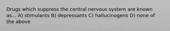 Drugs which suppress the <a href='https://www.questionai.com/knowledge/kMmgwYXzPv-central-nervous-system' class='anchor-knowledge'>central nervous system</a> are known as... A) stimulants B) depressants C) hallucinogens D) none of the above