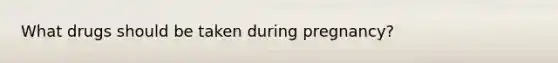 What drugs should be taken during pregnancy?