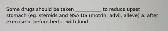 Some drugs should be taken ___________ to reduce upset stomach (eg. steroids and NSAIDS (motrin, advil, alleve) a. after exercise b. before bed c. with food