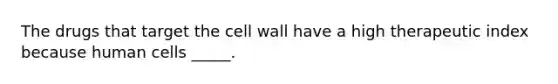 The drugs that target the cell wall have a high therapeutic index because human cells _____.