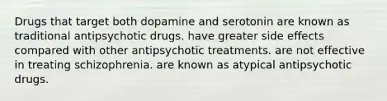 Drugs that target both dopamine and serotonin are known as traditional antipsychotic drugs. have greater side effects compared with other antipsychotic treatments. are not effective in treating schizophrenia. are known as atypical antipsychotic drugs.