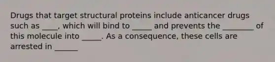 Drugs that target structural proteins include anticancer drugs such as ____, which will bind to _____ and prevents the ________ of this molecule into _____. As a consequence, these cells are arrested in ______