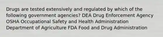 Drugs are tested extensively and regulated by which of the following government agencies? DEA Drug Enforcement Agency OSHA Occupational Safety and Health Administration Department of Agriculture FDA Food and Drug Administration