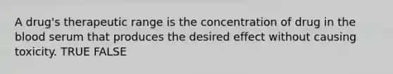 A drug's therapeutic range is the concentration of drug in the blood serum that produces the desired effect without causing toxicity. TRUE FALSE