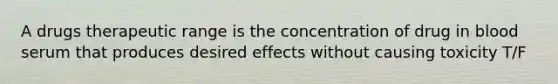 A drugs therapeutic range is the concentration of drug in blood serum that produces desired effects without causing toxicity T/F