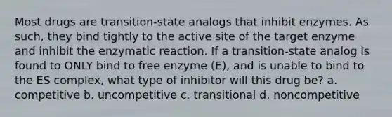 Most drugs are transition-state analogs that inhibit enzymes. As such, they bind tightly to the active site of the target enzyme and inhibit the enzymatic reaction. If a transition-state analog is found to ONLY bind to free enzyme (E), and is unable to bind to the ES complex, what type of inhibitor will this drug be? a. competitive b. uncompetitive c. transitional d. noncompetitive