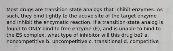 Most drugs are transition-state analogs that inhibit enzymes. As such, they bind tightly to the active site of the target enzyme and inhibit the enzymatic reaction. If a transition-state analog is found to ONLY bind to free enzyme (E), and is unable to bind to the ES complex, what type of inhibitor will this drug be? a. noncompetitive b. uncompetitive c. transitional d. competitive