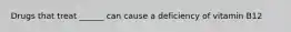 Drugs that treat ______ can cause a deficiency of vitamin B12