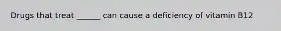 Drugs that treat ______ can cause a deficiency of vitamin B12