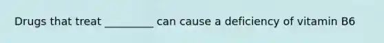 Drugs that treat _________ can cause a deficiency of vitamin B6