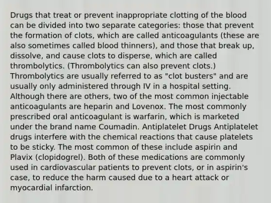 Drugs that treat or prevent inappropriate clotting of the blood can be divided into two separate categories: those that prevent the formation of clots, which are called anticoagulants (these are also sometimes called blood thinners), and those that break up, dissolve, and cause clots to disperse, which are called thrombolytics. (Thrombolytics can also prevent clots.) Thrombolytics are usually referred to as "clot busters" and are usually only administered through IV in a hospital setting. Although there are others, two of the most common injectable anticoagulants are heparin and Lovenox. The most commonly prescribed oral anticoagulant is warfarin, which is marketed under the brand name Coumadin. Antiplatelet Drugs Antiplatelet drugs interfere with the chemical reactions that cause platelets to be sticky. The most common of these include aspirin and Plavix (clopidogrel). Both of these medications are commonly used in cardiovascular patients to prevent clots, or in aspirin's case, to reduce the harm caused due to a heart attack or myocardial infarction.