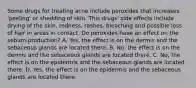 Some drugs for treating acne include peroxides that increases 'peeling' or shedding of skin. This drugs' side effects include drying of the skin, redness, rashes, bleaching and possible loss of hair in areas in contact. Do peroxides have an effect on the sebum-production? A. Yes, the effect is on the dermis and the sebaceous glands are located there. B. No, the effect is on the dermis and the sebaceous glands are located there. C. No, the effect is on the epidermis and the sebaceous glands are located there. D. Yes, the effect is on the epidermis and the sebaceous glands are located there.