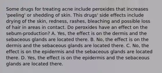 Some drugs for treating acne include peroxides that increases 'peeling' or shedding of skin. This drugs' side effects include drying of the skin, redness, rashes, bleaching and possible loss of hair in areas in contact. Do peroxides have an effect on the sebum-production? A. Yes, the effect is on the dermis and the sebaceous glands are located there. B. No, the effect is on the dermis and the sebaceous glands are located there. C. No, the effect is on the epidermis and the sebaceous glands are located there. D. Yes, the effect is on the epidermis and the sebaceous glands are located there.