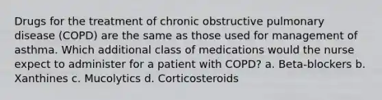 Drugs for the treatment of chronic obstructive pulmonary disease (COPD) are the same as those used for management of asthma. Which additional class of medications would the nurse expect to administer for a patient with COPD? a. Beta-blockers b. Xanthines c. Mucolytics d. Corticosteroids