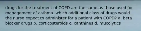 drugs for the treatment of COPD are the same as those used for management of asthma. which additional class of drugs would the nurse expect to administer for a patient with COPD? a. beta blocker drugs b. corticosteroids c. xanthines d. mucolytics