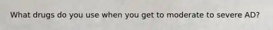 What drugs do you use when you get to moderate to severe AD?