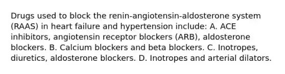 Drugs used to block the renin-angiotensin-aldosterone system (RAAS) in heart failure and hypertension include: A. ACE inhibitors, angiotensin receptor blockers (ARB), aldosterone blockers. B. Calcium blockers and beta blockers. C. Inotropes, diuretics, aldosterone blockers. D. Inotropes and arterial dilators.