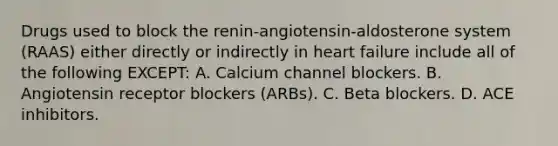 Drugs used to block the renin-angiotensin-aldosterone system (RAAS) either directly or indirectly in heart failure include all of the following EXCEPT: A. Calcium channel blockers. B. Angiotensin receptor blockers (ARBs). C. Beta blockers. D. ACE inhibitors.