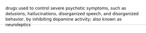 drugs used to control severe psychotic symptoms, such as delusions, hallucinations, disorganized speech, and disorganized behavior, by inhibiting dopamine activity; also known as neuroleptics