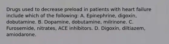 Drugs used to decrease preload in patients with heart failure include which of the following: A. Epinephrine, digoxin, dobutamine. B. Dopamine, dobutamine, milrinone. C. Furosemide, nitrates, ACE inhibitors. D. Digoxin, diltiazem, amiodarone.