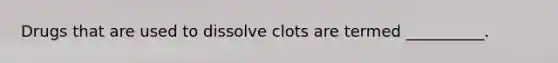 Drugs that are used to dissolve clots are termed __________.