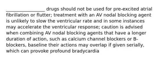 _________________ drugs should not be used for pre-excited atrial fibrillation or flutter; treatment with an AV nodal blocking agent is unlikely to slow the ventricular rate and in some instances may accelerate the ventricular response; caution is advised when combining AV nodal blocking agents that have a longer duration of action, such as calcium channel blockers or B-blockers, baseline their actions may overlap if given serially, which can provoke profound bradycardia