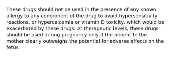 These drugs should not be used in the presence of any known allergy to any component of the drug to avoid hypersensitivity reactions, or hypercalcemia or vitamin D toxicity, which would be exacerbated by these drugs. At therapeutic levels, these drugs should be used during pregnancy only if the benefit to the mother clearly outweighs the potential for adverse effects on the fetus.