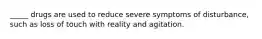 _____ drugs are used to reduce severe symptoms of disturbance, such as loss of touch with reality and agitation.