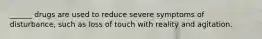 ______ drugs are used to reduce severe symptoms of disturbance, such as loss of touch with reality and agitation.