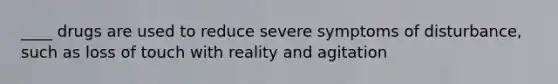 ____ drugs are used to reduce severe symptoms of disturbance, such as loss of touch with reality and agitation