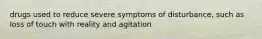 drugs used to reduce severe symptoms of disturbance, such as loss of touch with reality and agitation