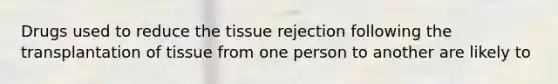 Drugs used to reduce the tissue rejection following the transplantation of tissue from one person to another are likely to