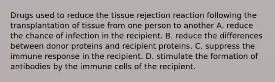 Drugs used to reduce the tissue rejection reaction following the transplantation of tissue from one person to another A. reduce the chance of infection in the recipient. B. reduce the differences between donor proteins and recipient proteins. C. suppress the immune response in the recipient. D. stimulate the formation of antibodies by the immune cells of the recipient.