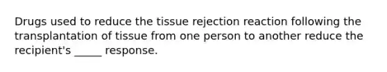 Drugs used to reduce the tissue rejection reaction following the transplantation of tissue from one person to another reduce the recipient's _____ response.