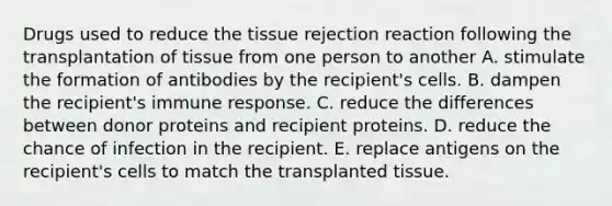 Drugs used to reduce the tissue rejection reaction following the transplantation of tissue from one person to another A. stimulate the formation of antibodies by the recipient's cells. B. dampen the recipient's immune response. C. reduce the differences between donor proteins and recipient proteins. D. reduce the chance of infection in the recipient. E. replace antigens on the recipient's cells to match the transplanted tissue.