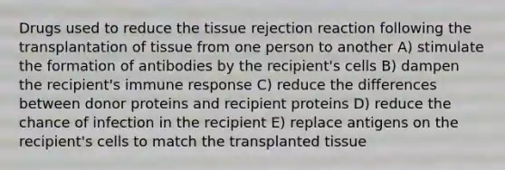 Drugs used to reduce the tissue rejection reaction following the transplantation of tissue from one person to another A) stimulate the formation of antibodies by the recipient's cells B) dampen the recipient's immune response C) reduce the differences between donor proteins and recipient proteins D) reduce the chance of infection in the recipient E) replace antigens on the recipient's cells to match the transplanted tissue