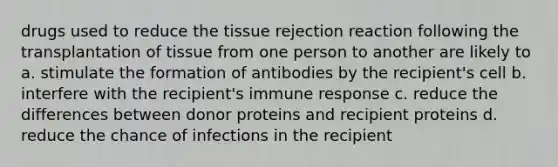 drugs used to reduce the tissue rejection reaction following the transplantation of tissue from one person to another are likely to a. stimulate the formation of antibodies by the recipient's cell b. interfere with the recipient's immune response c. reduce the differences between donor proteins and recipient proteins d. reduce the chance of infections in the recipient