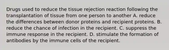 Drugs used to reduce the tissue rejection reaction following the transplantation of tissue from one person to another A. reduce the differences between donor proteins and recipient proteins. B. reduce the chance of infection in the recipient. C. suppress the immune response in the recipient. D. stimulate the formation of antibodies by the immune cells of the recipient.