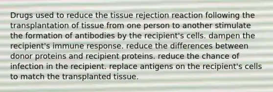 Drugs used to reduce the tissue rejection reaction following the transplantation of tissue from one person to another stimulate the formation of antibodies by the recipient's cells. dampen the recipient's immune response. reduce the differences between donor proteins and recipient proteins. reduce the chance of infection in the recipient. replace antigens on the recipient's cells to match the transplanted tissue.