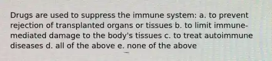 Drugs are used to suppress the immune system: a. to prevent rejection of transplanted organs or tissues b. to limit immune-mediated damage to the body's tissues c. to treat autoimmune diseases d. all of the above e. none of the above