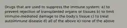 Drugs that are used to suppress the immune system: a) to prevent rejection of transplanted organs or tissues b) to limit immune-mediated damage to the body's tissue c) to treat autoimmune disease d) all of the above e) none of the above